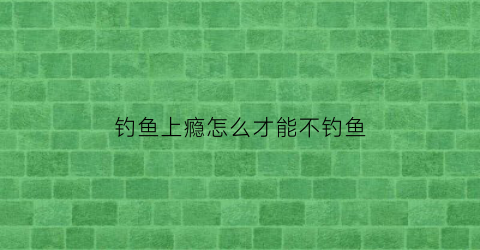 “钓鱼上瘾怎么才能不钓鱼(钓鱼怎么这么上瘾)