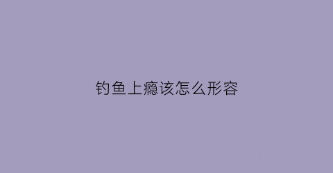 钓鱼上瘾该怎么形容(钓鱼上瘾怎么形容成语)
