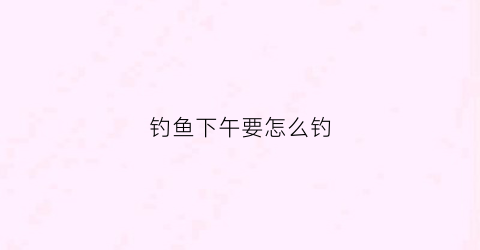 钓鱼下午要怎么钓(钓鱼下午要怎么钓才好)
