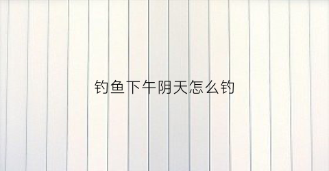 钓鱼下午阴天怎么钓(下午钓鱼钓阴面还是阳面)