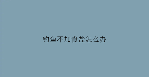 钓鱼不加食盐怎么办(钓鱼不加铅皮可以吗)