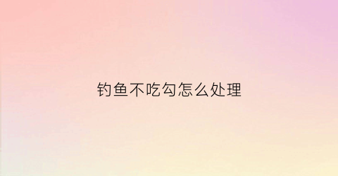 钓鱼不吃勾怎么处理(野钓不吃钩怎么回事)