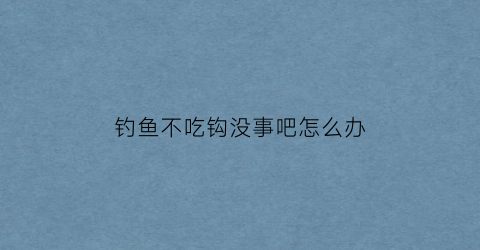 钓鱼不吃钩没事吧怎么办(钓鱼不吃钩没事吧怎么办呀)