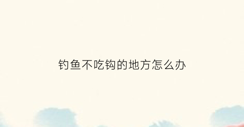 钓鱼不吃钩的地方怎么办(钓鱼不吃钩怎么办野钓)