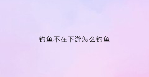 钓鱼不在下游怎么钓鱼(在钓场不上鱼)