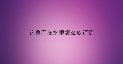 钓鱼不在水里怎么放饵药(钓鱼不在水里怎么放饵药呢)