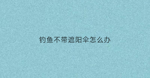 钓鱼不带遮阳伞怎么办(钓鱼不打伞)