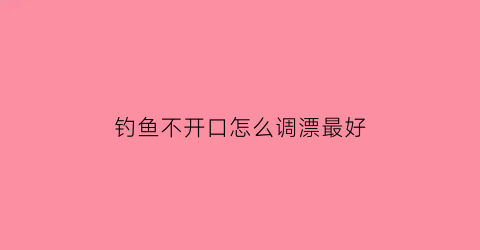 钓鱼不开口怎么调漂最好(钓鱼不开口应该怎么做)