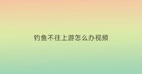 “钓鱼不往上游怎么办视频(钓鱼上不了岸是什么意思)