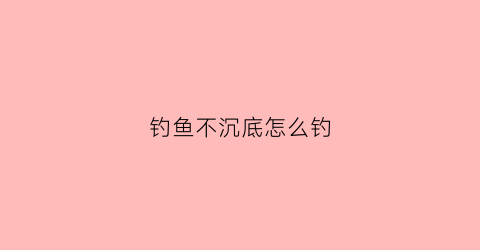 钓鱼不沉底怎么钓(钓鱼不沉底怎么钓鲫鱼)