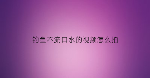 “钓鱼不流口水的视频怎么拍(钓鱼不流口水的视频怎么拍的)