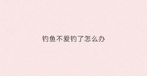 钓鱼不爱钓了怎么办(突然不喜欢钓鱼了)
