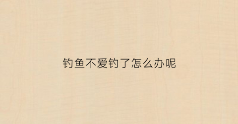 钓鱼不爱钓了怎么办呢(钓鱼不爱钓了怎么办呢图片)