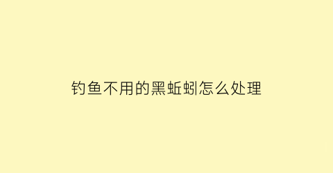 “钓鱼不用的黑蚯蚓怎么处理(黑蚯蚓钓大鱼)