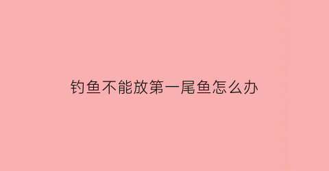 “钓鱼不能放第一尾鱼怎么办(为什么钓鱼第一条不能放)