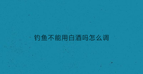 钓鱼不能用白酒吗怎么调(钓鱼用酒吗效果怎么样)