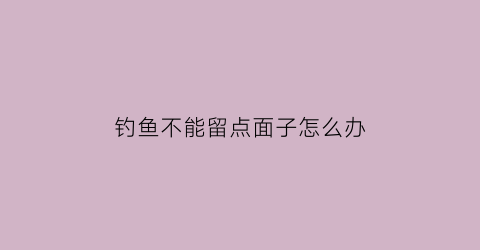 “钓鱼不能留点面子怎么办(钓鱼不能留点面子怎么办呢)