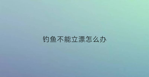 钓鱼不能立漂怎么办(钓鱼不能立漂怎么办视频)