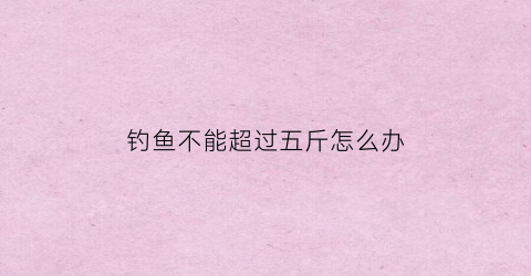 钓鱼不能超过五斤怎么办(钓鱼有上限吗)