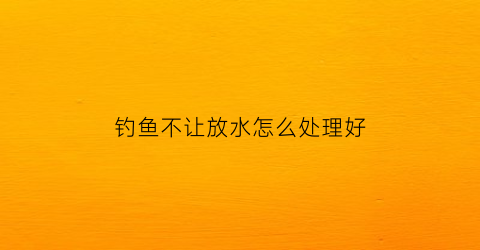 钓鱼不让放水怎么处理好(钓鱼不让钓该怎么处理)