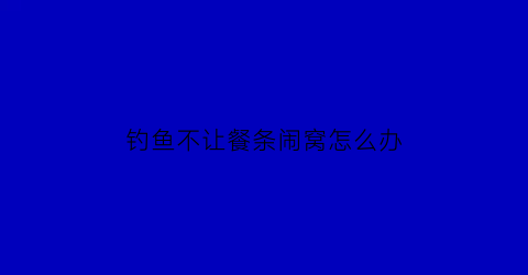 钓鱼不让餐条闹窝怎么办(钓鱼不让餐条闹窝怎么办呀)
