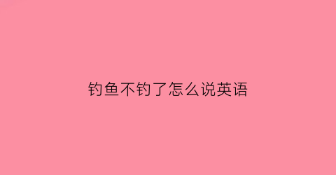 钓鱼不钓了怎么说英语(不钓鱼英文)