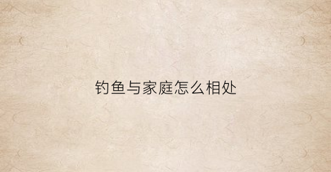 钓鱼与家庭怎么相处(钓鱼是不是对家人不好)