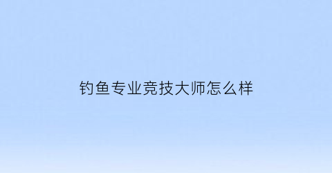 钓鱼专业竞技大师怎么样(钓鱼竞技大师有没有工资)