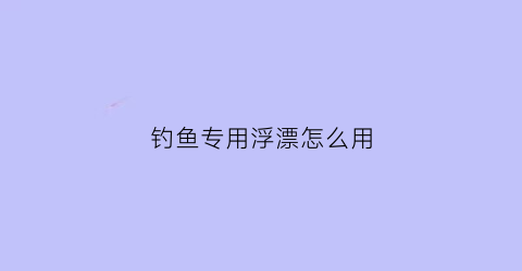 钓鱼专用浮漂怎么用(钓鱼专用浮漂怎么用视频教程)