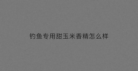 钓鱼专用甜玉米香精怎么样(甜玉米香精钓鲫鱼好不好)
