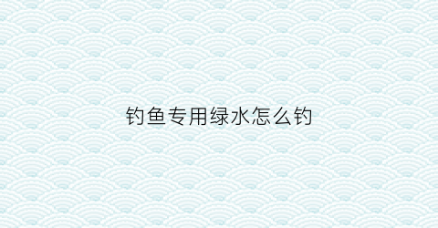 钓鱼专用绿水怎么钓(钓鱼水绿用什么饵)