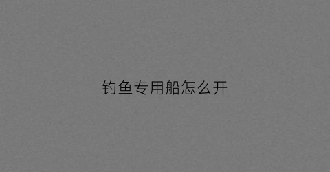 钓鱼专用船怎么开(钓鱼船需要什么手续和费用)