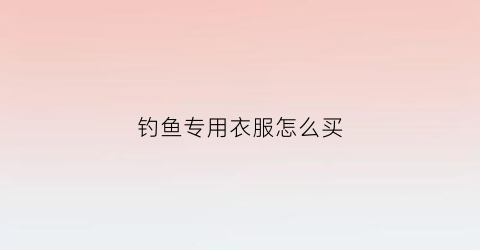 钓鱼专用衣服怎么买(钓鱼服哪个好)
