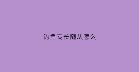 钓鱼专长随从怎么(本人精通各种钓鱼)