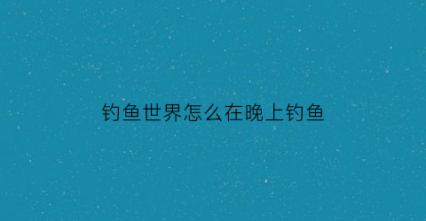 钓鱼世界怎么在晚上钓鱼(钓鱼世界任务怎么开启)