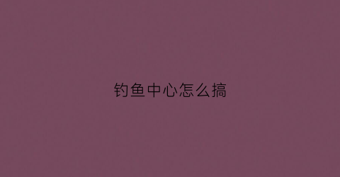 钓鱼中心怎么搞(钓鱼任务怎么开启)