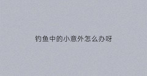 钓鱼中的小意外怎么办呀(钓鱼意外险)