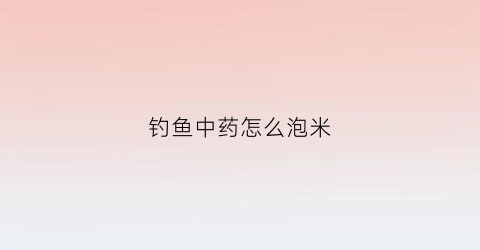 钓鱼中药怎么泡米(野钓中药米配方大全)