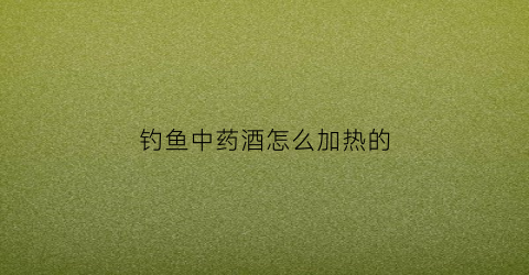 钓鱼中药酒怎么加热的(钓鱼中药酒一般泡多久)