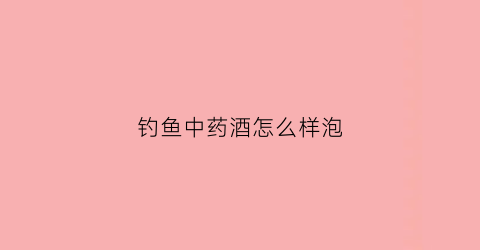 钓鱼中药酒怎么样泡(钓鱼中药酒怎么样泡制好)