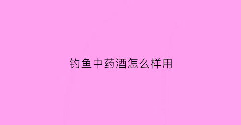 钓鱼中药酒怎么样用(钓鱼中药酒配方视频)