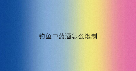 钓鱼中药酒怎么炮制(钓鱼中药酒配方视频)