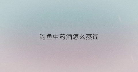 钓鱼中药酒怎么蒸馏(钓鱼中药酒制作方法)