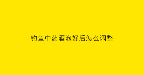 钓鱼中药酒泡好后怎么调整(钓鱼中药酒泡好后怎么调整颜色)
