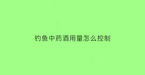 “钓鱼中药酒用量怎么控制(钓鱼中药酒的用量)