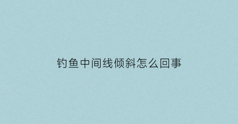 “钓鱼中间线倾斜怎么回事(这时候钓鱼是钓中间好还是靠边好)