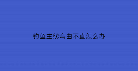 钓鱼主线弯曲不直怎么办(钓鱼主线弯曲不直怎么办呢)