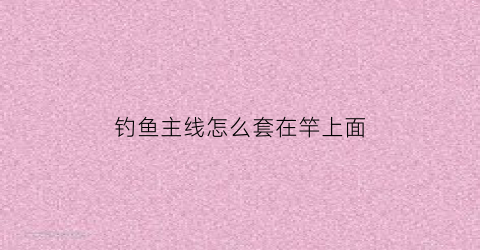 钓鱼主线怎么套在竿上面(钓鱼主线怎么绑在鱼竿上)
