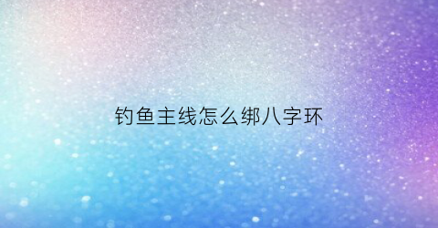 钓鱼主线怎么绑八字环(钓鱼主线绑八字环怎么绑)