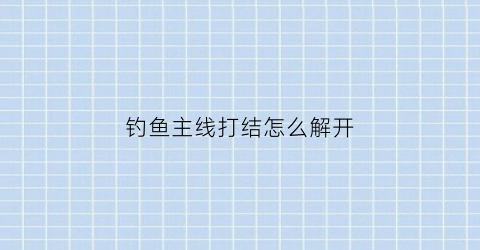 钓鱼主线打结怎么解开(钓鱼的主线怎么绑结实)